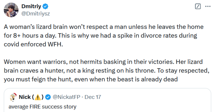 Tweet reading "A woman’s lizard brain won’t respect a man unless he leaves the home for 8+ hours a day. This is why we had a spike in divorce rates during covid enforced WFH. Women want warriors, not hermits basking in their victories. Her lizard brain craves a hunter, not a king resting on his throne. To stay respected, you must feign the hunt, even when the beast is already dead."