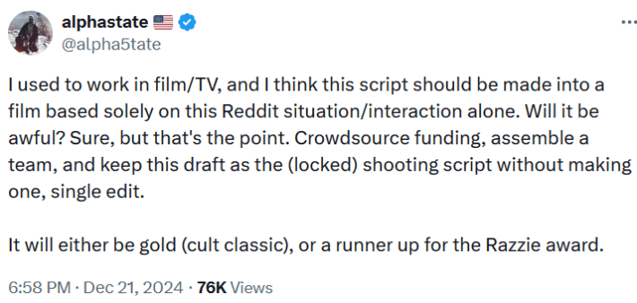Tweet reading "I used to work in film/TV, and I think this script should be made into a film based solely on this Reddit situation/interaction alone. Will it be awful? Sure, but that's the point. Crowdsource funding, assemble a team, and keep this draft as the (locked) shooting script without making one, single edit. It will either be gold (cult classic), or a runner up for the Razzie award."