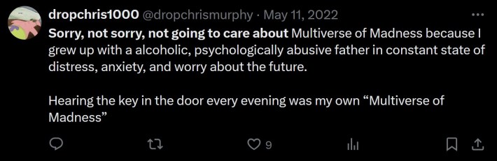 Sorry, not sorry, not going to care about Multiverse of Madness because I grew up with a alcoholic, psychologically abusive father in constant state of distress, anxiety, and worry about the future.Hearing the key in the door every evening was my own “Multiverse of Madness”