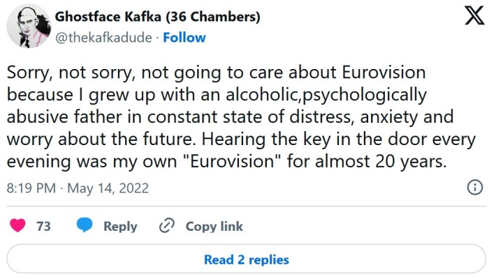 Sorry, not sorry, not going to care about Eurovision because I grew up with an alcoholic,psychologically abusive father in constant state of distress, anxiety and worry about the future. Hearing the key in the door every evening was my own "Eurovision" for almost 20 years.