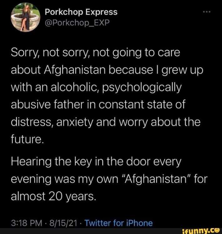 tweet that reads "Sorry, not sorry, not going to care about Afghanistan because I grew up with an alcoholic, psychologically abusive father in constant state of distress, anxiety and worry about the future,Hearing the key in the door every evening was my own 'Afghanistan' for almost 20 years."
