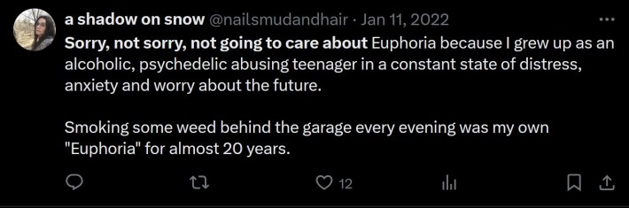 Sorry, not sorry, not going to care about Euphoria because I grew up as an alcoholic, psychedelic abusing teenager in a constant state of distress, anxiety and worry about the future. Smoking some weed behind the garage every evening was my own "Euphoria" for almost 20 years.