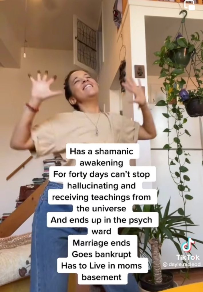 Woman dancing in her living room. Text overlay reads, "Has a shamanic awakening For forty days can't stop hallucinating and receiving teachings from the universe And ends up in the psych ward Marriage ends Goes bankrupt Has to Live in moms basement."