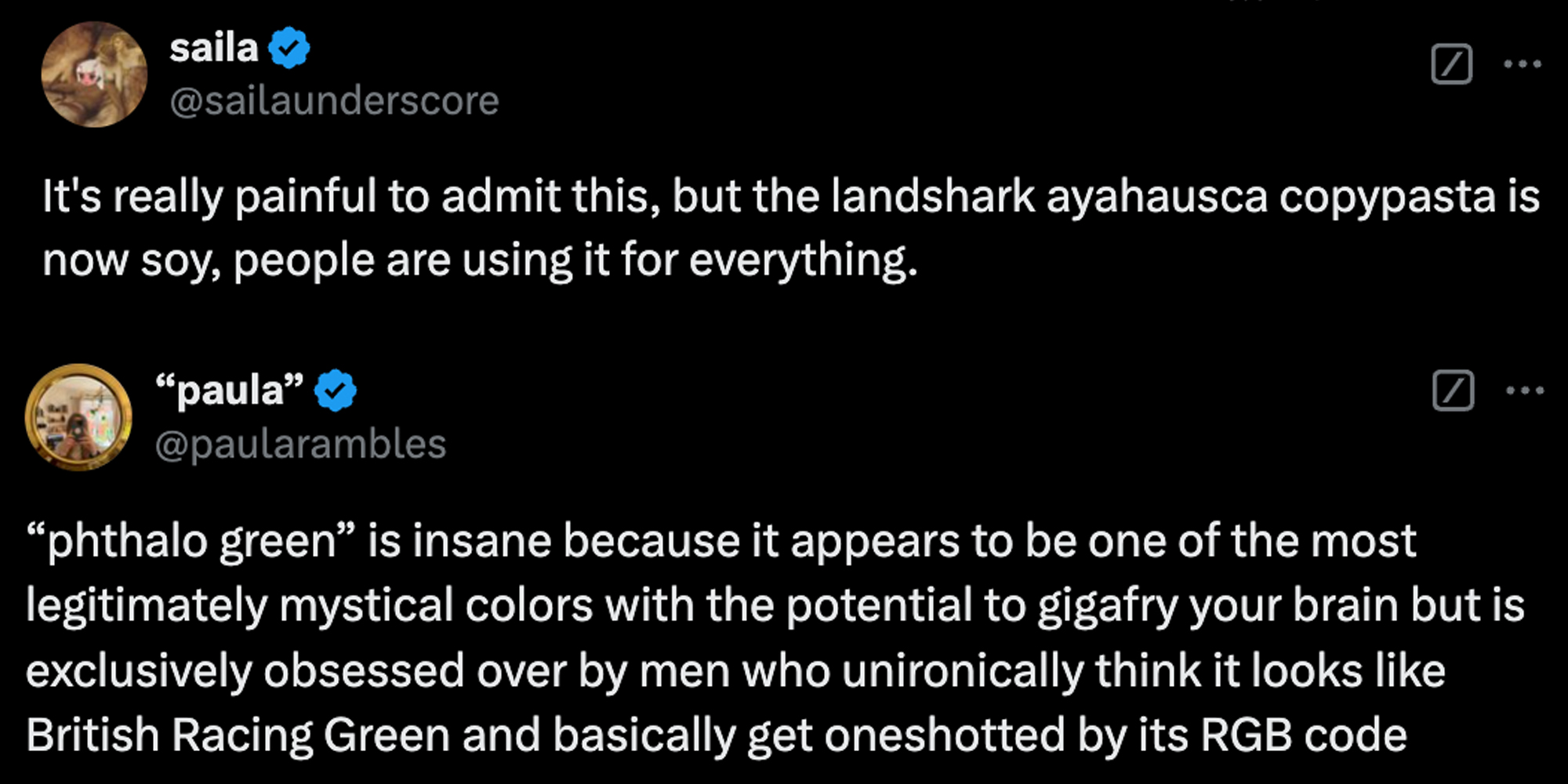 Tweet 1 "it's really painful to admit this, but the landshark ayahuasca copypasta is now soy, people are using it for everything"(top), tweet 2: ""phthalo green" is insane because it appears to be one of the most legitimately mystical colors with the potential to gigafry your brain but is exclusively obsessed over by men who unironically think it looks like British Racing Green and basically get oneshotted by its RGB code"(bottom)