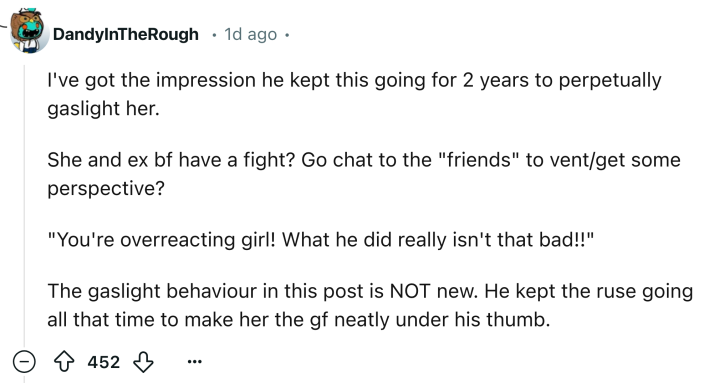 Reddit comment that reads, "I've got the impression he kept this going for 2 years to perpetually gaslight her. She and ex bf have a fight? Go chat to the 'friends' to vent/get some perspective? 'You're overreacting girl! What he did really isn't that bad!!' The gaslight behaviour in this post is NOT new. He kept the ruse going all that time to make her the gf neatly under his thumb."