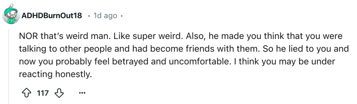 Reddit comment that reads, "NOR that’s weird man. Like super weird. Also, he made you think that you were talking to other people and had become friends with them. So he lied to you and now you probably feel betrayed and uncomfortable. I think you may be under reacting honestly."