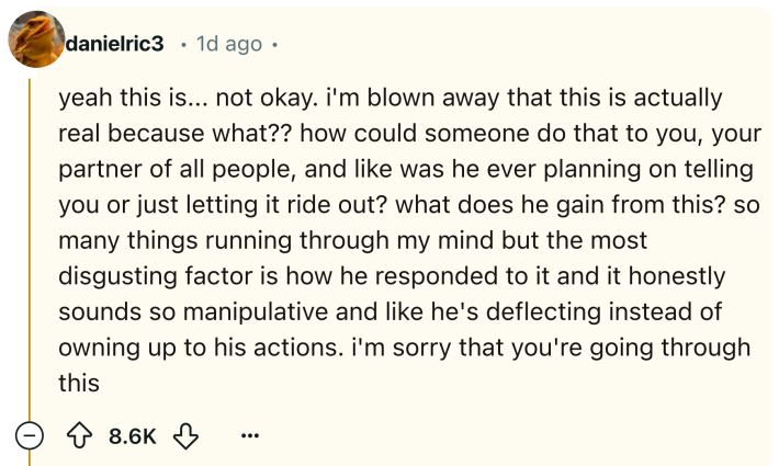 Reddit comment that reads, "yeah this is... not okay. i'm blown away that this is actually real because what?? how could someone do that to you, your partner of all people, and like was he ever planning on telling you or just letting it ride out? what does he gain from this? so many things running through my mind but the most disgusting factor is how he responded to it and it honestly sounds so manipulative and like he's deflecting instead of owning up to his actions. i'm sorry that you're going through this"