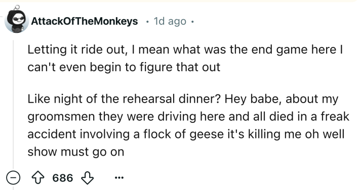 Reddit comment that reads, "Letting it ride out, I mean what was the end game here I can't even begin to figure that out Like night of the rehearsal dinner? Hey babe, about my groomsmen they were driving here and all died in a freak accident involving a flock of geese it's killing me oh well show must go on"