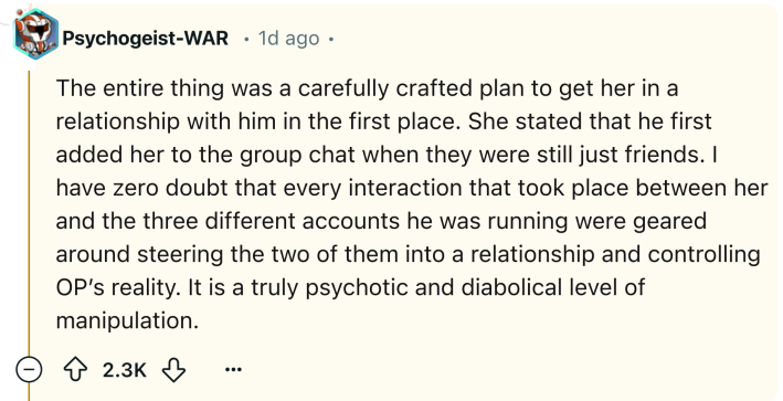 Reddit comment that reads, "The entire thing was a carefully crafted plan to get her in a relationship with him in the first place. She stated that he first added her to the group chat when they were still just friends. I have zero doubt that every interaction that took place between her and the three different accounts he was running were geared around steering the two of them into a relationship and controlling OP’s reality. It is a truly psychotic and diabolical level of manipulation."