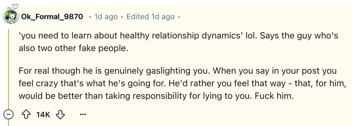 Reddit comment that reads, "'you need to learn about healthy relationship dynamics' lol. Says the guy who's also two other fake people. For real though he is genuinely gaslighting you. When you say in your post you feel crazy that's what he's going for. He'd rather you feel that way - that, for him, would be better than taking responsibility for lying to you. F*ck him."