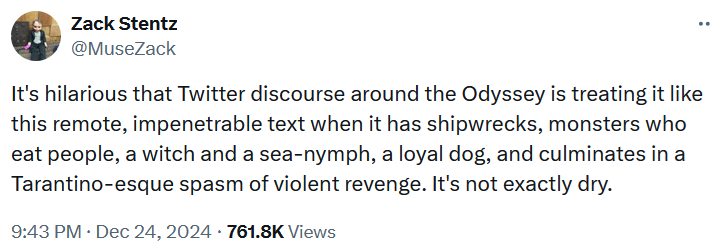 Tweet reading "It's hilarious that Twitter discourse around the Odyssey is treating it like this remote, impenetrable text when it has shipwrecks, monsters who eat people, a witch and a sea-nymph, a loyal dog, and culminates in a Tarantino-esque spasm of violent revenge. It's not exactly dry."