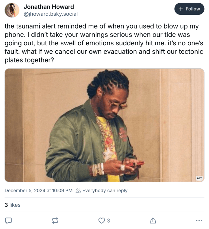 "the tsunami alert reminded me of when you used to blow up my phone. I didn’t take your warnings serious when our tide was going out, but the swell of emotions suddenly hit me. it’s no one’s fault. what if we cancel our own evacuation and shift our tectonic plates together?" with the future texting meme photo.
