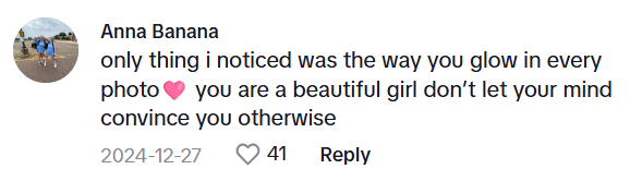 TikTok comment that says, "only thing i noticed was the way you glow in every photo (heart emoji) you are a beautiful girl don’t let your mind convince you otherwise"