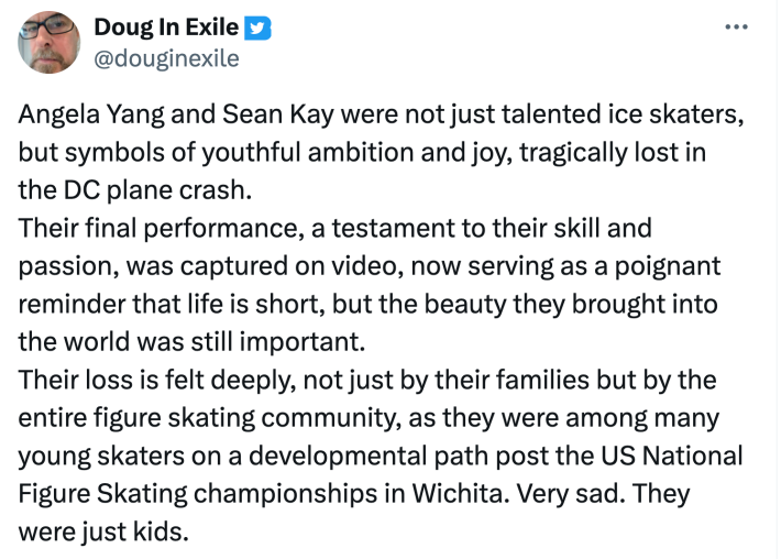 Reaction to Angela Yang and Sean Kay's final performance before the plane crash. Text reads, "Angela Yang and Sean Kay were not just talented ice skaters, but symbols of youthful ambition and joy, tragically lost in the DC plane crash. Their final performance, a testament to their skill and passion, was captured on video, now serving as a poignant reminder that life is short, but the beauty they brought into the world was still important. Their loss is felt deeply, not just by their families but by the entire figure skating community, as they were among many young skaters on a developmental path post the US National Figure Skating championships in Wichita. Very sad. They were just kids."