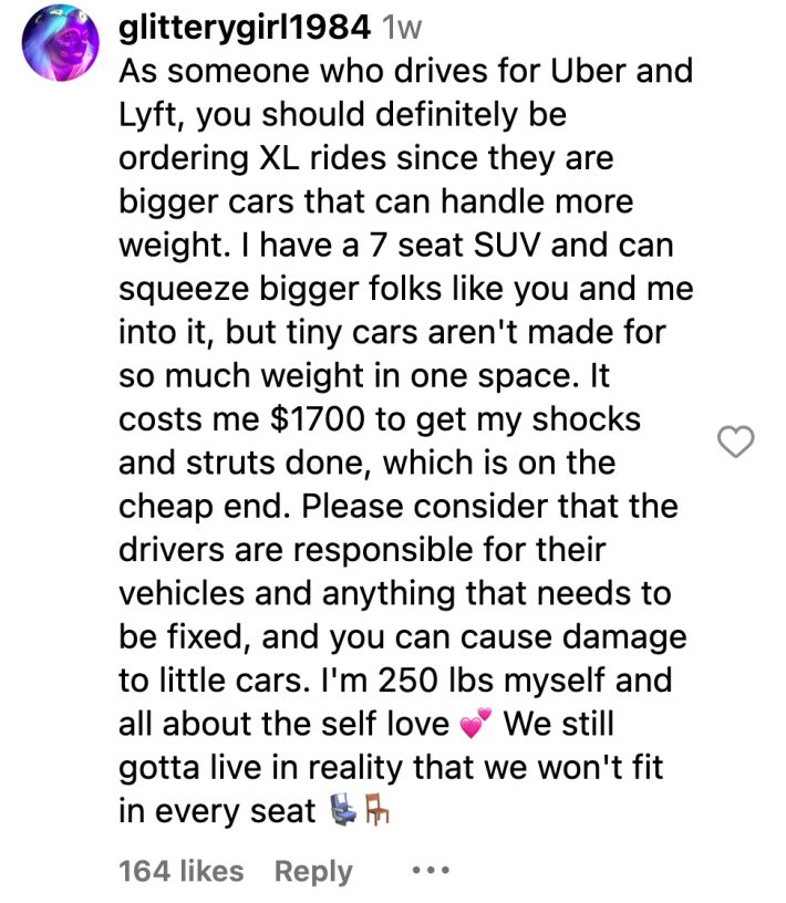 Instagram comment, text reads, "As someone who drives for Uber and Lyft, you should definitely be ordering XL rides since they are bigger cars that can handle more weight. I have a 7 seat SUV and can squeeze bigger folks like you and me into it, but tiny cars aren't made for so much weight in one space. It costs me $1700 to get my shocks and struts done, which is on the cheap end. Please consider that the drivers are responsible for their vehicles and anything that needs to be fixed, and you can cause damage to little cars. I'm 250 lbs myself and all about the self love (hearts emoji) We still gotta live in reality that we won't fit in every seat (chair emojis)"