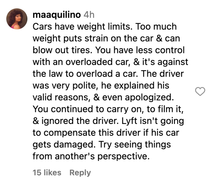 Instagram comment, text reads, "Cars have weight limits. Too much weight puts strain on the car & can blow out tires. You have less control with an overloaded car, & it's against the law to overload a car. The driver was very polite, he explained his valid reasons, & even apologized. You continued to carry on, to film it, & ignored the driver. Lyft isn't going to compensate this driver if his car gets damaged. Try seeing things from another's perspective."