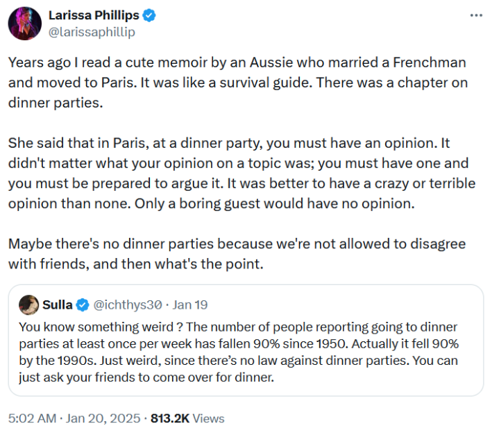 Tweet reading "Years ago I read a cute memoir by an Aussie who married a Frenchman and moved to Paris. It was like a survival guide. There was a chapter on dinner parties. She said that in Paris, at a dinner party, you must have an opinion. It didn't matter what your opinion on a topic was; you must have one and you must be prepared to argue it. It was better to have a crazy or terrible opinion than none. Only a boring guest would have no opinion. Maybe there's no dinner parties because we're not allowed to disagree with friends, and then what's the point."