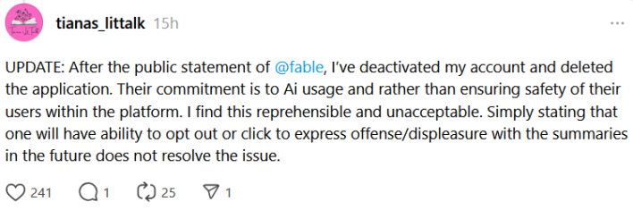Threads post reading "UPDATE: After the public statement of @fable , I’ve deactivated my account and deleted the application. Their commitment is to Ai usage and rather than ensuring safety of their users within the platform. I find this reprehensible and unacceptable. Simply stating that one will have ability to opt out or click to express offense/displeasure with the summaries in the future does not resolve the issue."