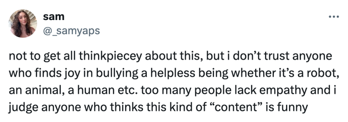 Reaction to Kai Cenat kicking a $70K robot on stream, text reads, "not to get all thinkpiecey about this, but i don’t trust anyone who finds joy in bullying a helpless being whether it’s a robot, an animal, a human etc. too many people lack empathy and i judge anyone who thinks this kind of 'content' is funny"