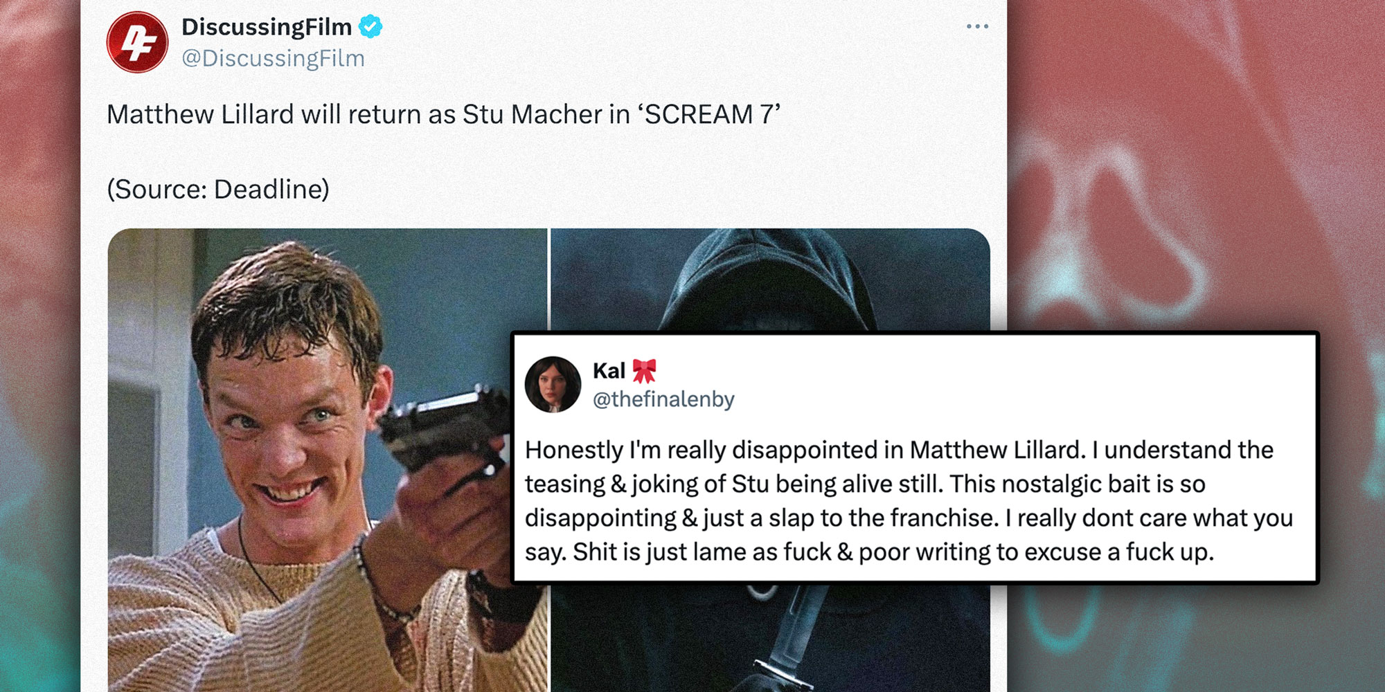 Screenshots of a tweet from @DiscussingFilm with the caption "Matthew Lillard will return as Stu Macher in 'SCREAM 7' with a photo of Matthew Lillard; Screenshot of a tweet from @thefinalenby with the caption "Honestly I'm really disappointed in Matthew Lillard. I understand the teasing & joking of Stu being alive still. This nostalgic bait is so disappointing & just a slap to the franchise. I really dont care what you say. Shit is just lame as fuck & poor writing to excuse a fuck up."