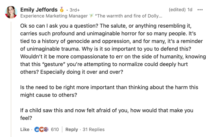 LinkedIn comment, text reads, "Ok so can I ask you a question? The salute, or anything resembling it, carries such profound and unimaginable horror for so many people. It’s tied to a history of genocide and oppression, and for many, it’s a reminder of unimaginable trauma. Why is it so important to you to defend this? Wouldn’t it be more compassionate to err on the side of humanity, knowing that this “gesture” you’re attempting to normalize could deeply hurt others? Especially doing it over and over? Is the need to be right more important than thinking about the harm this might cause to others? If a child saw this and now felt afraid of you, how would that make you feel?"