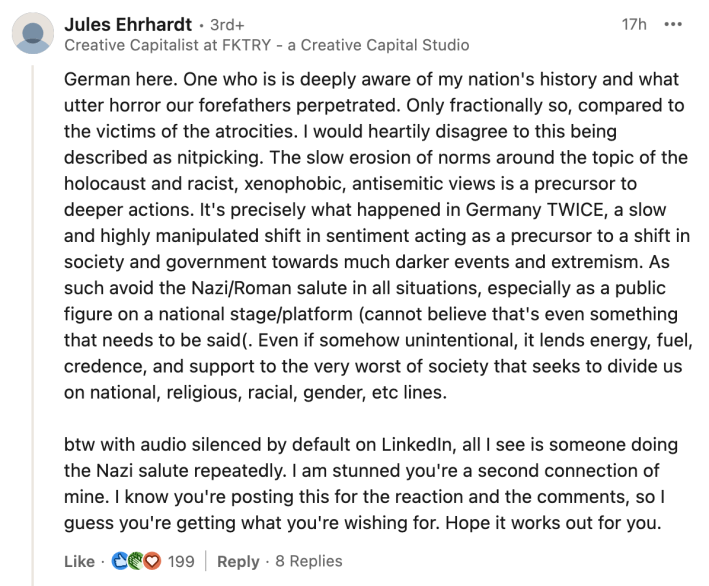 LinkedIn comment, text reads, "German here. One who is is deeply aware of my nation's history and what utter horror our forefathers perpetrated. Only fractionally so, compared to the victims of the atrocities. I would heartily disagree to this being described as nitpicking. The slow erosion of norms around the topic of the holocaust and racist, xenophobic, antisemitic views is a precursor to deeper actions. It's precisely what happened in Germany TWICE, a slow and highly manipulated shift in sentiment acting as a precursor to a shift in society and government towards much darker events and extremism. As such avoid the Nazi/Roman salute in all situations, especially as a public figure on a national stage/platform (cannot believe that's even something that needs to be said(. Even if somehow unintentional, it lends energy, fuel, credence, and support to the very worst of society that seeks to divide us on national, religious, racial, gender, etc lines. btw with audio silenced by default on LinkedIn, all I see is someone doing the Nazi salute repeatedly. I am stunned you're a second connection of mine. I know you're posting this for the reaction and the comments, so I guess you're getting what you're wishing for. Hope it works out for you."