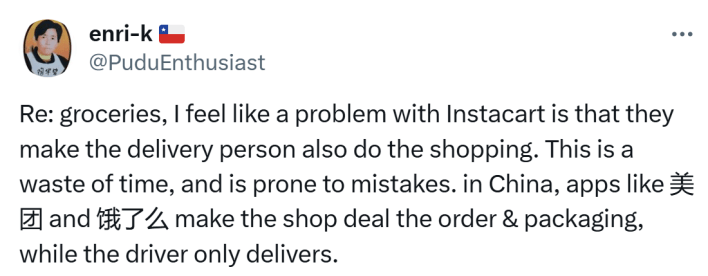 Tweet that reads, "Re: groceries, I feel like a problem with Instacart is that they make the delivery person also do the shopping. This is a waste of time, and is prone to mistakes. in China, apps like Meituan and Ele.me make the shop deal the order & packaging, while the driver only delivers."