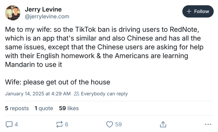 BlueSky post that reads, "Me to my wife: so the TikTok ban is driving users to RedNote, which is an app that's similar and also Chinese and has all the same issues, except that the Chinese users are asking for help with their English homework & the Americans are learning Mandarin to use it Wife: please get out of the house"