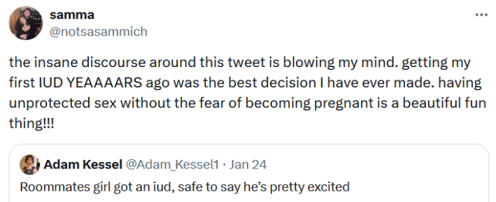 Quote tweet reading "the insane discourse around this tweet is blowing my mind. getting my first IUD YEAAAARS ago was the best decision I have ever made. having unprotected sex without the fear of becoming pregnant is a beautiful fun thing!!!"