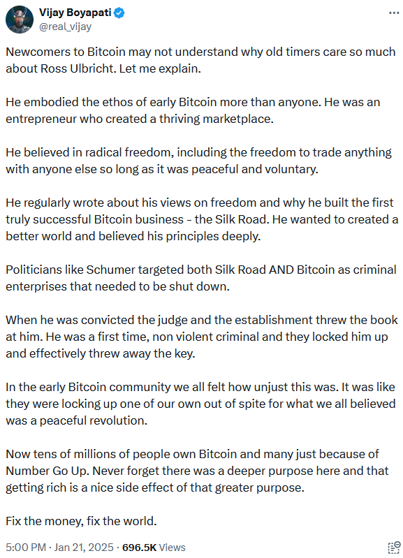Tweet reading "Newcomers to Bitcoin may not understand why old timers care so much about Ross Ulbricht. Let me explain. He embodied the ethos of early Bitcoin more than anyone. He was an entrepreneur who created a thriving marketplace. He believed in radical freedom, including the freedom to trade anything with anyone else so long as it was peaceful and voluntary. He regularly wrote about his views on freedom and why he built the first truly successful Bitcoin business - the Silk Road. He wanted to created a better world and believed his principles deeply. Politicians like Schumer targeted both Silk Road AND Bitcoin as criminal enterprises that needed to be shut down. When he was convicted the judge and the establishment threw the book at him. He was a first time, non violent criminal and they locked him up and effectively threw away the key. In the early Bitcoin community we all felt how unjust this was. It was like they were locking up one of our own out of spite for what we all believed was a peaceful revolution. Now tens of millions of people own Bitcoin and many just because of Number Go Up. Never forget there was a deeper purpose here and that getting rich is a nice side effect of that greater purpose. Fix the money, fix the world."