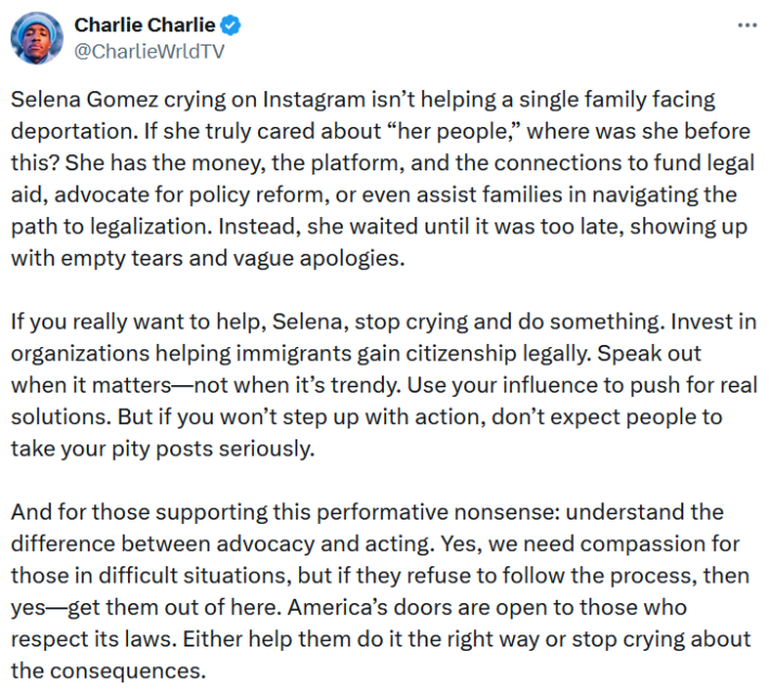 Tweet reading "Selena Gomez crying on Instagram isn’t helping a single family facing deportation. If she truly cared about “her people,” where was she before this? She has the money, the platform, and the connections to fund legal aid, advocate for policy reform, or even assist families in navigating the path to legalization. Instead, she waited until it was too late, showing up with empty tears and vague apologies. If you really want to help, Selena, stop crying and do something. Invest in organizations helping immigrants gain citizenship legally. Speak out when it matters—not when it’s trendy. Use your influence to push for real solutions. But if you won’t step up with action, don’t expect people to take your pity posts seriously. And for those supporting this performative nonsense: understand the difference between advocacy and acting. Yes, we need compassion for those in difficult situations, but if they refuse to follow the process, then yes—get them out of here. America’s doors are open to those who respect its laws. Either help them do it the right way or stop crying about the consequences."