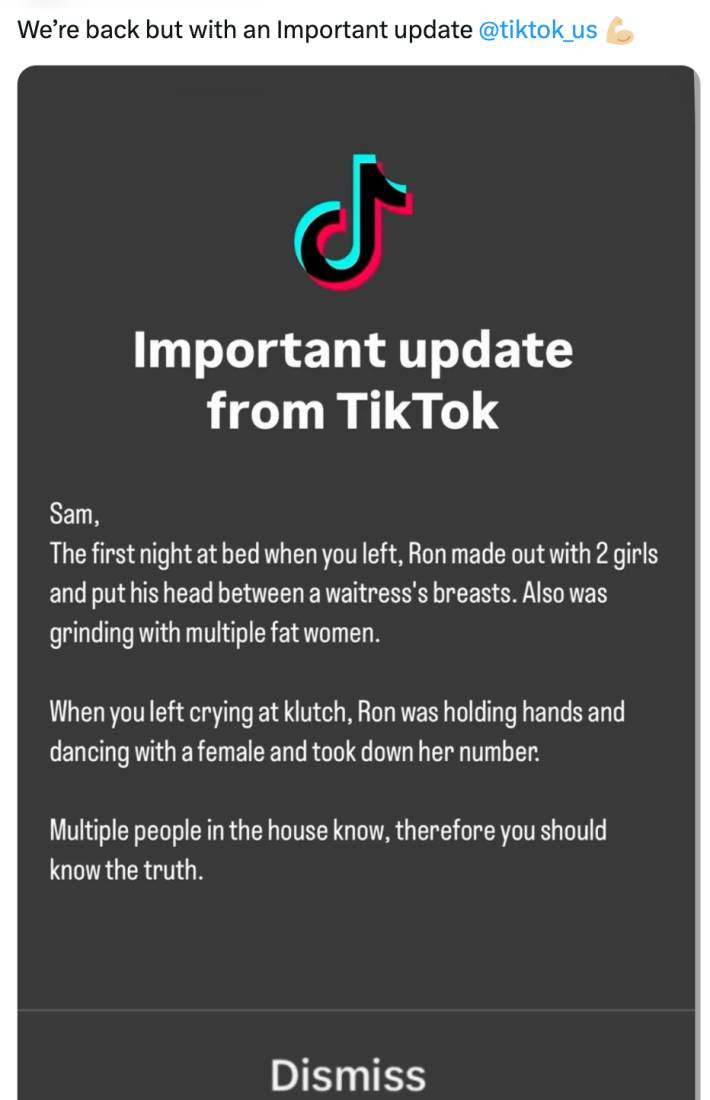 TikTok ban parody, text reads, "We’re back but with an Important update @tiktok_us (muscle emoji)" with a "screenshot" of the message: "Important update from TikTok. Sam, The first night at a bed when you left, Ron made our with 2 girls and put his head between a waitress's breasts. Also was grinding with multiple fat women. When you left crying at klutch, Ron was holding hands and dancing with a female and took down her number. Multiple people in the house know, therefore you should know the truth."