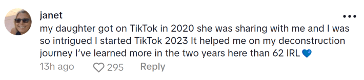 Comment responding to the woman who became a liberal after joining TikTok. Text reads, "my daughter got on TikTok in 2020 she was sharing with me and I was so intrigued I started TikTok 2023 It helped me on my deconstruction journey I’ve learned more in the two years here than 62 IRL (blue heart emoji)"