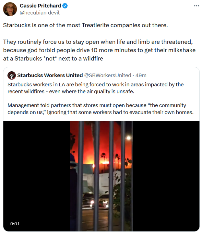 Quote tweet about the LA wildfires reading "Starbucks is one of the most Treatlerite companies out there. They routinely force us to stay open when life and limb are threatened, because god forbid people drive 10 more minutes to get their milkshake at a Starbucks *not* next to a wildfire."