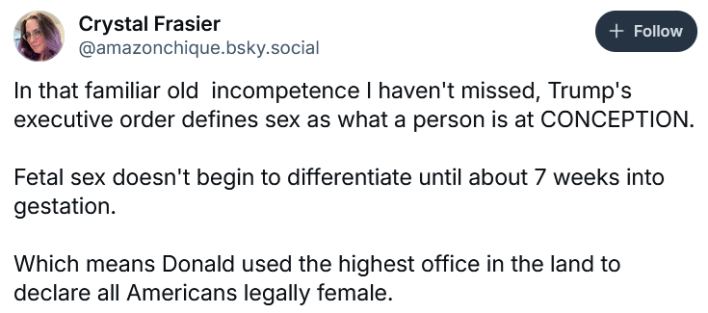 Bluesky post reading "In that familiar old incompetence I haven't missed, Trump's executive order defines sex as what a person is at CONCEPTION. Fetal sex doesn't begin to differentiate until about 7 weeks into gestation. Which means Donald used the highest office in the land to declare all Americans legally female."