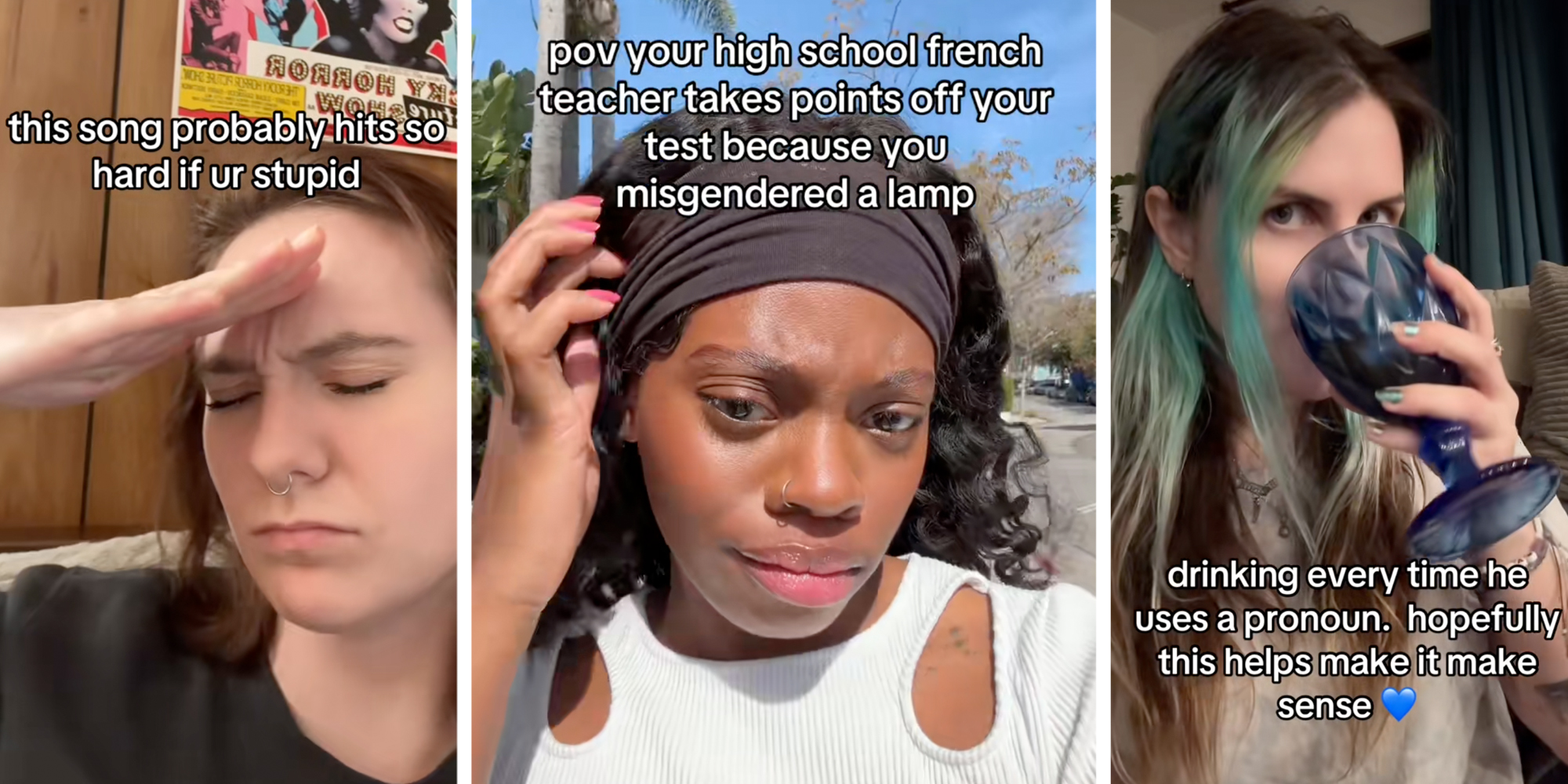 Woman with hand to head with text "this song probably hits so hard if ur stupid"(l), Woman talking with text "pov your high school french teacher takes points off your test because you misgendered a lamp"(c), Woman drinking with text "drinking every time he uses a pronoun. hopefully this help make it make sense."(r)