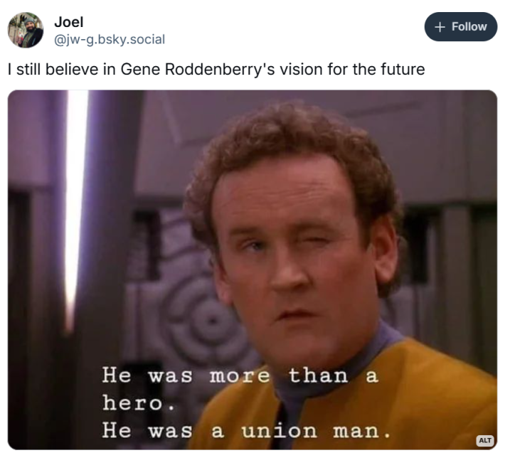 I still believe in Gene roddenberry's vision for the future meme with Miles o Brien in DS9 saying - "He was more than a hero. he was a union man"
