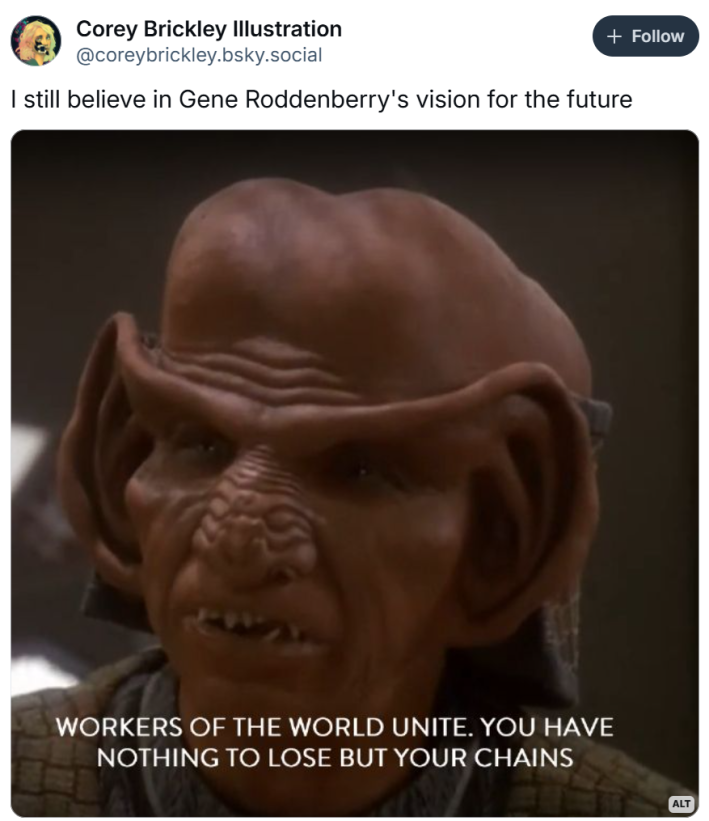 I still believe in Gene roddenberry's vision for the future meme with Rom (Quark's Brother) in Deep Space 9 after his socialist awakening saying "Workers of the world unite. You have nothing to lose but your chains"
