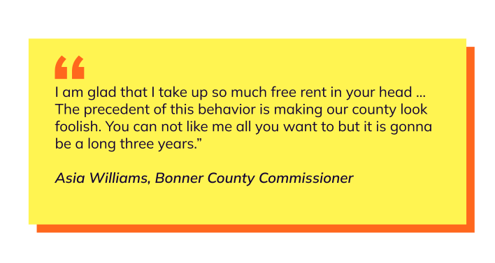 Pullquote, test says: I am glad that I take up so much free rent in your head ... The precedent of this behavior is making our county look foolish. You can not like me all you want to but it is gonna be a long three years.” Asia Williams, Bonner County Commissioner