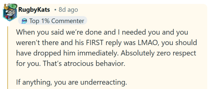 Reddit comment reading " When you said we’re done and I needed you and you weren’t there and his FIRST reply was LMAO, you should have dropped him immediately. Absolutely zero respect for you. That’s atrocious behavior. If anything, you are underreacting."