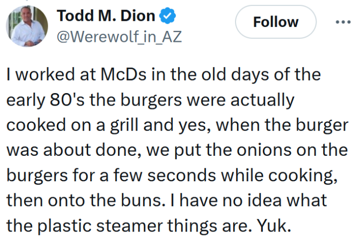 Tweet reading "I worked at McDs in the old days of the early 80's the burgers were actually cooked on a grill and yes, when the burger was about done, we put the onions on the burgers for a few seconds while cooking, then onto the buns. I have no idea what the plastic steamer things are. Yuk."