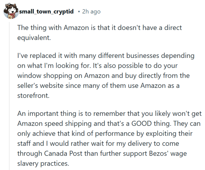 Reddit comment reading " The thing with Amazon is that it doesn't have a direct equivalent. I've replaced it with many different businesses depending on what I'm looking for. It's also possible to do your window shopping on Amazon and buy directly from the seller's website since many of them use Amazon as a storefront. An important thing is to remember that you likely won't get Amazon speed shipping and that's a GOOD thing. They can only achieve that kind of performance by exploiting their staff and I would rather wait for my delivery to come through Canada Post than further support Bezos' wage slavery practices."
