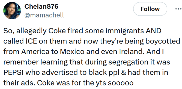 Tweet reading "So, allegedly Coke fired some immigrants AND called ICE on them and now they're being boycotted from America to Mexico and even Ireland. And I remember learning that during segregation it was PEPSI who advertised to black ppl & had them in their ads. Coke was for the yts sooooo."