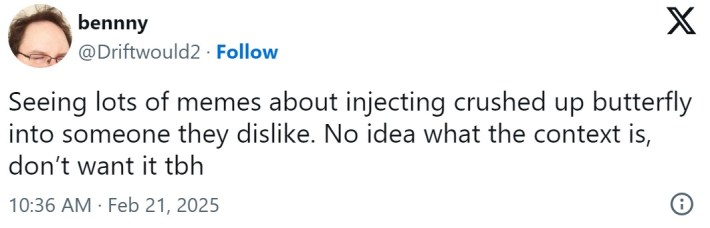 Seeing lots of memes about injecting crushed up butterfly into someone they dislike. No idea what the context is, don’t want it tbh
