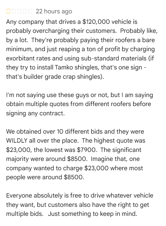Review bomb of a roofing company. Text reads, "Any company that drives a $120,000 vehicle is probably overcharging their customers. Probably like, by a lot. They're probably paying their roofers a bare minimum, and just reaping a ton of profit by charging exorbitant rates and using sub-standard materials (if they try to install Tamko shingles, that's one sign - that's builder grade crap shingles). I'm not saying use these guys or not, but I am saying obtain multiple quotes from different roofers before signing any contract. We obtained over 10 different bids and they were WILDLY all over the place. The highest quote was $23,000, the lowest was $7900. The significant majority were around $8500. Imagine that, one company wanted to charge $23,000 where most people were around $8500. Everyone absolutely is free to drive whatever vehicle they want, but customers also have the right to get multiple bids. Just something to keep in mind."
