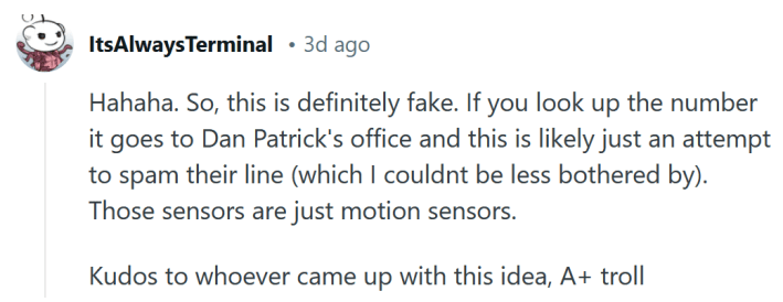 Reddit comment reading " Hahaha. So, this is definitely fake. If you look up the number it goes to Dan Patrick's office and this is likely just an attempt to spam their line (which I couldnt be less bothered by). Those sensors are just motion sensors. Kudos to whoever came up with this idea, A+ troll."