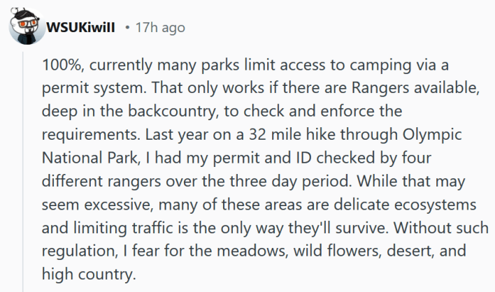 Reddit comment reading "100%, currently many parks limit access to camping via a permit system. That only works if there are Rangers available, deep in the backcountry, to check and enforce the requirements. Last year on a 32 mile hike through Olympic National Park, I had my permit and ID checked by four different rangers over the three day period. While that may seem excessive, many of these areas are delicate ecosystems and limiting traffic is the only way they'll survive. Without such regulation, I fear for the meadows, wild flowers, desert, and high country."