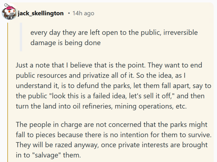 Reddit comment reading " Just a note that I believe that is the point. They want to end public resources and privatize all of it. So the idea, as I understand it, is to defund the parks, let them fall apart, say to the public "look this is a failed idea, let's sell it off," and then turn the land into oil refineries, mining operations, etc. The people in charge are not concerned that the parks might fall to pieces because there is no intention for them to survive. They will be razed anyway, once private interests are brought in to "salvage" them."