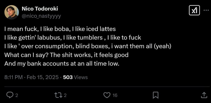 tweet that reads "I mean fuck, I like boba, I like iced lattes I like gettin' labubus, I like tumblers , I like to fuck I like ' over consumption, blind boxes, i want them all (yeah) What can I say? The shit works, it feels good And my bank accounts at an all time low"
