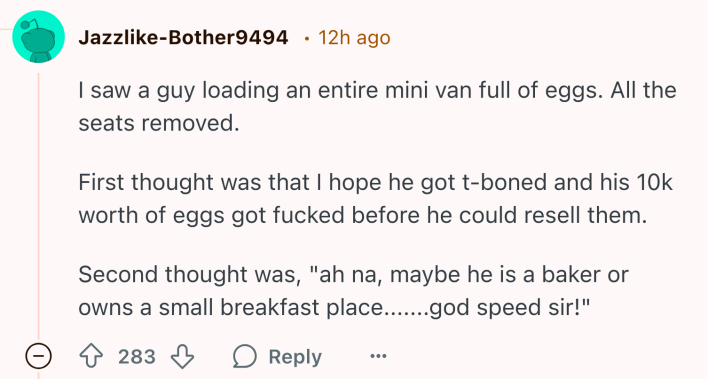 Reddit comment about Costco running out of eggs, text reads, "I saw a guy loading an entire mini van full of eggs. All the seats removed. First thought was that I hope he got t-boned and his 10k worth of eggs got fucked before he could resell them. Second thought was, 'ah na, maybe he is a baker or owns a small breakfast place.......god speed sir!'"